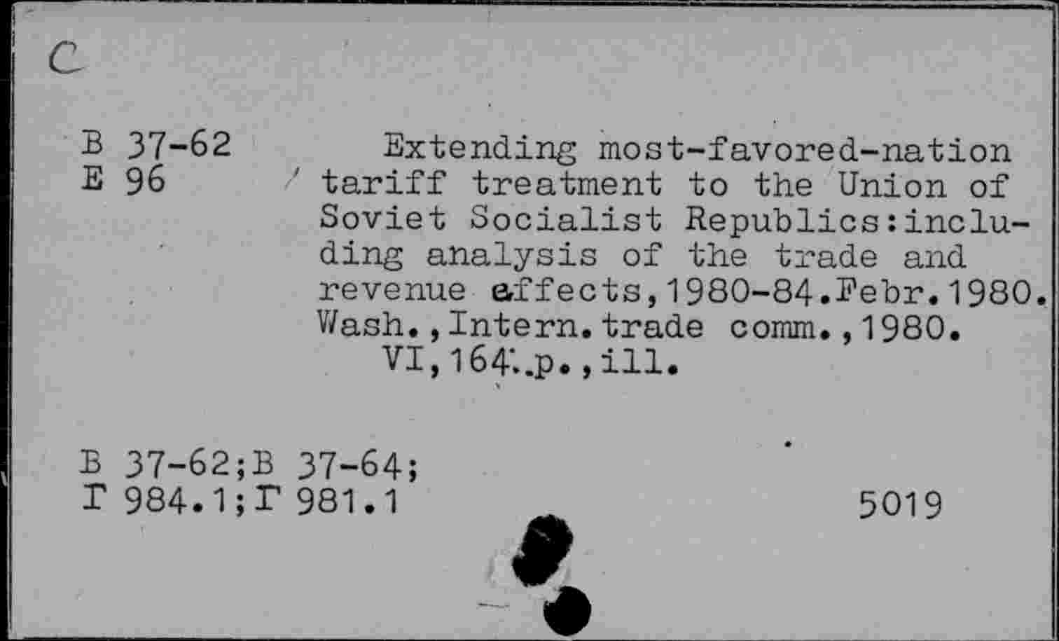 ﻿B 37-62
E 96
Extending most-favored-nation tariff treatment to the Union of Soviet Socialist Republics:including analysis of the trade and revenue affects,1980-84.Eebr.1980. Wash.,Intern.trade comm.,1980.
VI,164'..P. »ill.
B 37-62;B 37-64;
T 984.1;P 981.1
5019